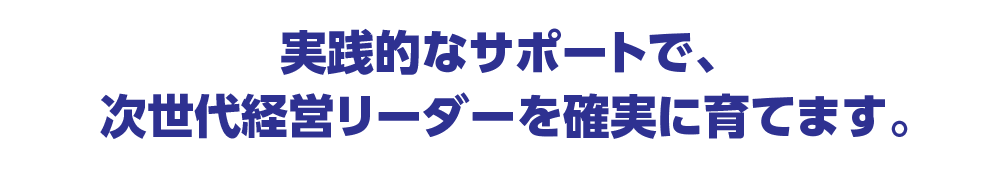 現実的なサポートで次世代経営リーダーを確実に育てます